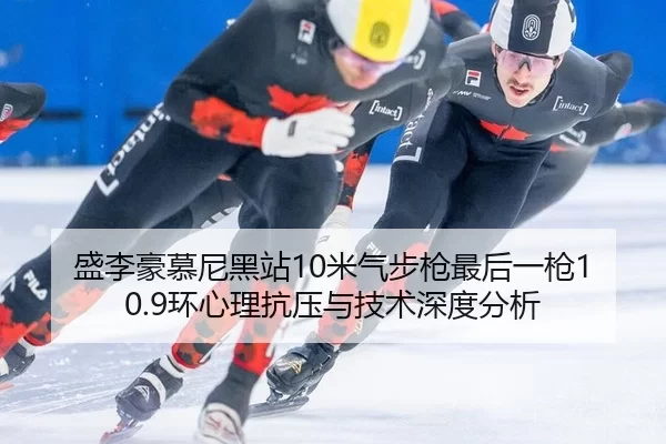 盛李豪慕尼黑站10米气步枪最后一枪10.9环心理抗压与技术深度分析